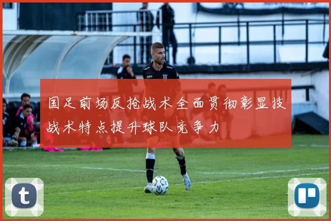 国足前场反抢战术全面贯彻彰显技战术特点提升球队竞争力
