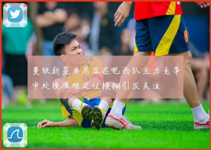 曼联新星库尼亚在巴西队主力竞争中处境艰难定位模糊引发关注
