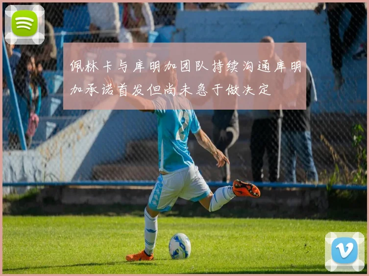 佩林卡与库明加团队持续沟通库明加承诺首发但尚未急于做决定