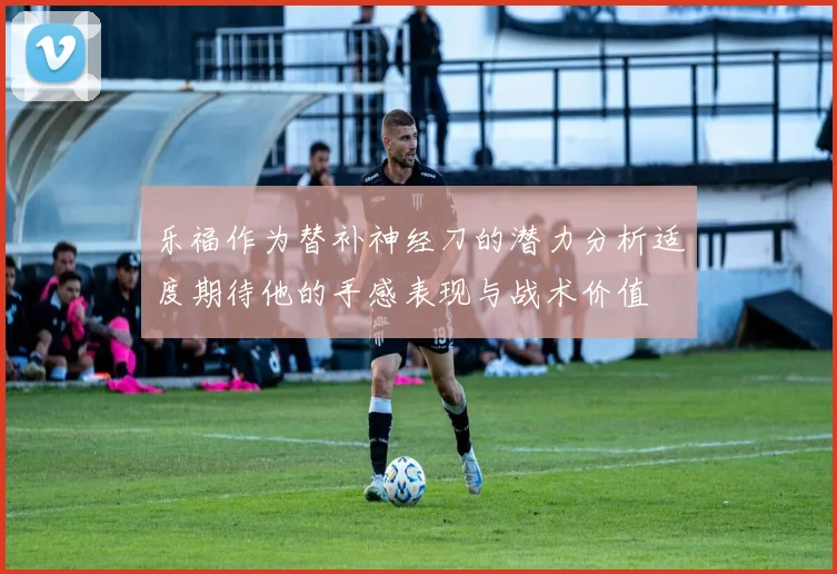 乐福作为替补神经刀的潜力分析适度期待他的手感表现与战术价值