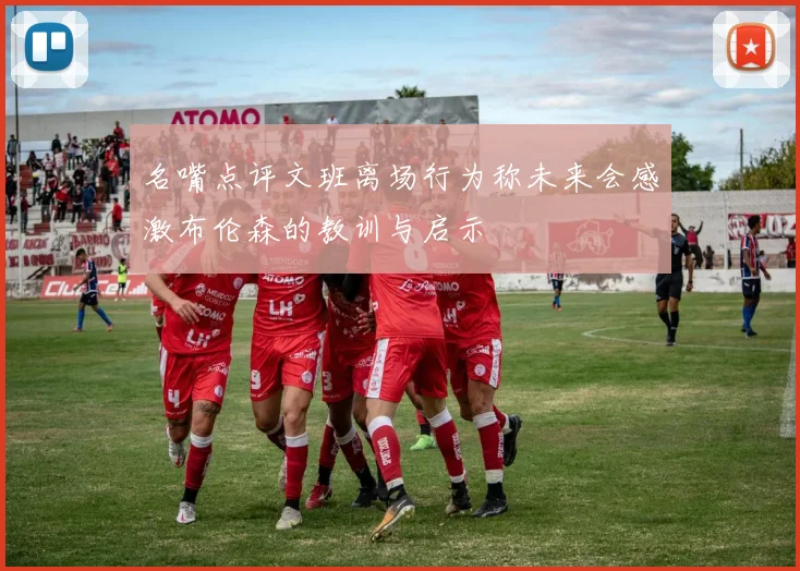 名嘴点评文班离场行为称未来会感激布伦森的教训与启示