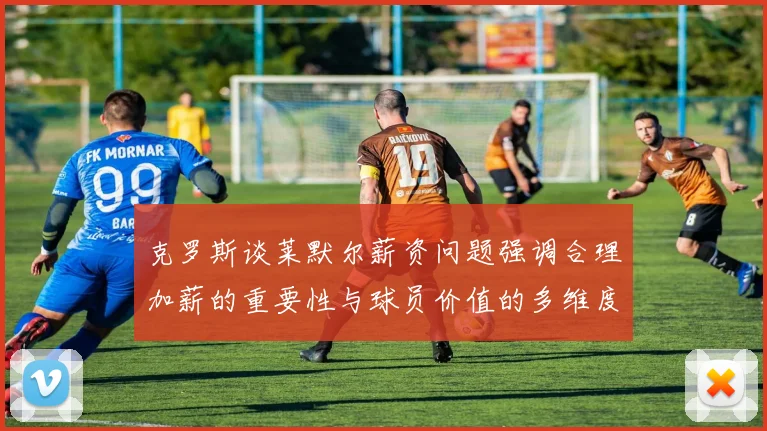 克罗斯谈莱默尔薪资问题强调合理加薪的重要性与球员价值的多维度分析