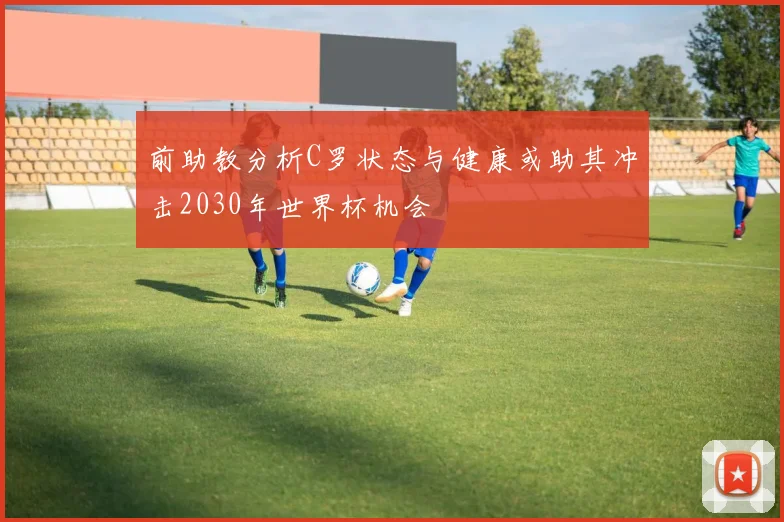 前助教分析C罗状态与健康或助其冲击2030年世界杯机会