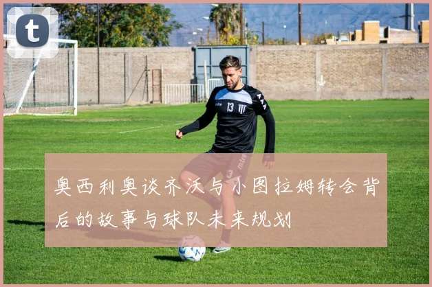 奥西利奥谈齐沃与小图拉姆转会背后的故事与球队未来规划