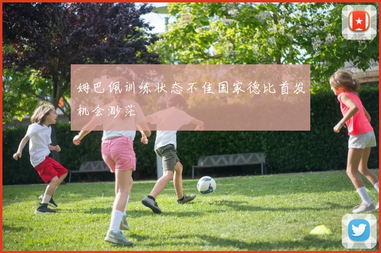 姆巴佩训练状态不佳国家德比首发机会渺茫