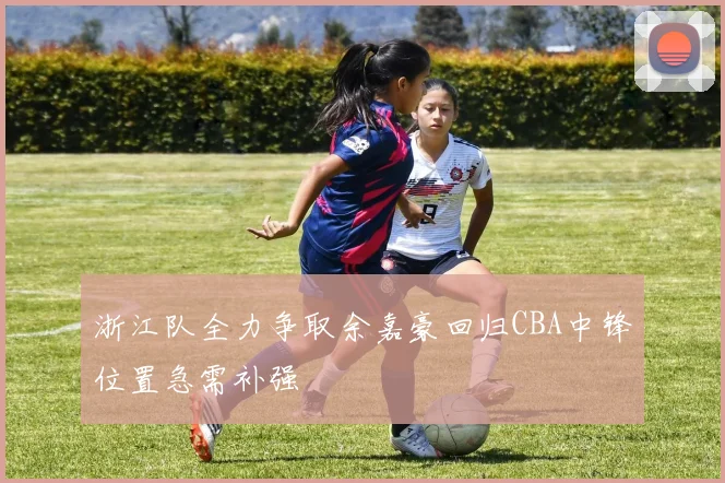 浙江队全力争取余嘉豪回归CBA中锋位置急需补强