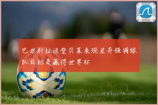 巴尔科拉谈登贝莱表现差异强调球队目标是赢得世界杯