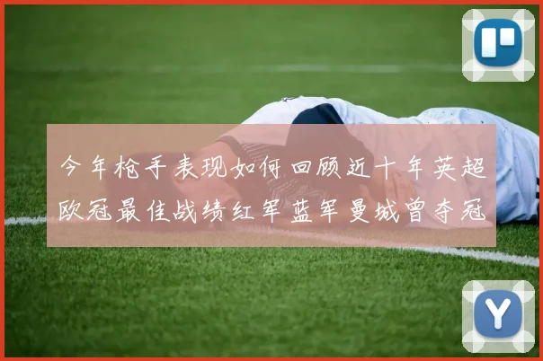 今年枪手表现如何回顾近十年英超欧冠最佳战绩红军蓝军曼城曾夺冠