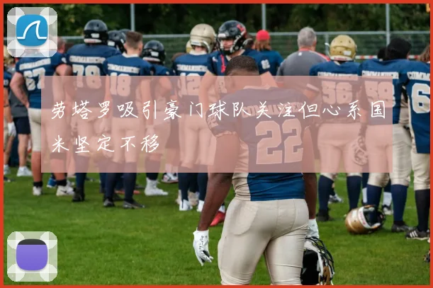劳塔罗吸引豪门球队关注但心系国米坚定不移