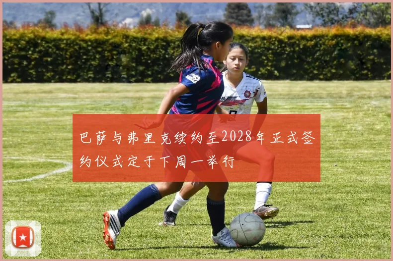 巴萨与弗里克续约至2028年正式签约仪式定于下周一举行