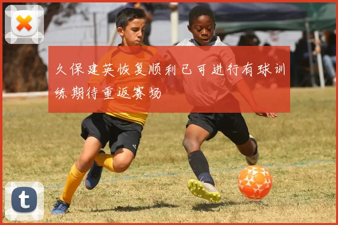 久保建英恢复顺利已可进行有球训练期待重返赛场