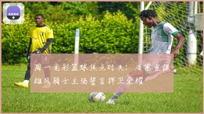 周一竞彩篮球焦点对决：活塞重振雄风骑士主场誓言捍卫荣耀