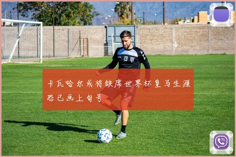 卡瓦哈尔或将缺席世界杯皇马生涯恐已画上句号
