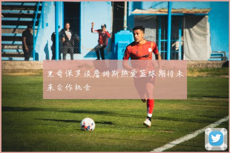 里奇保罗谈詹姆斯热爱篮球期待未来合作机会