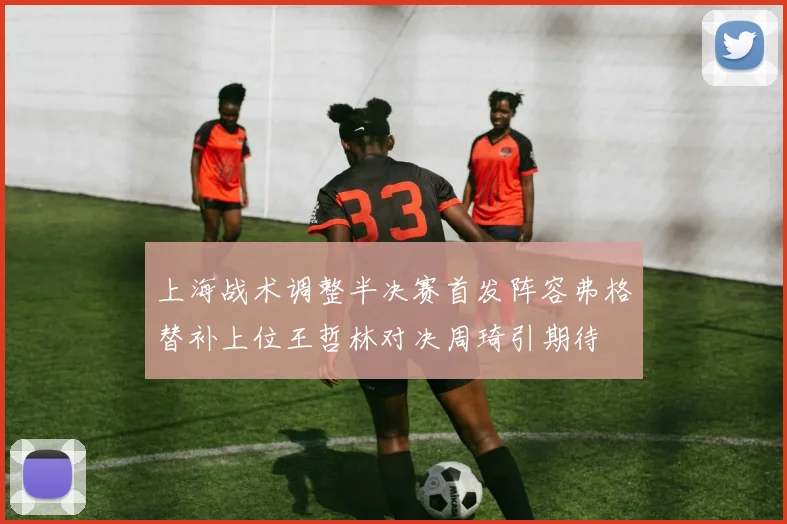 上海战术调整半决赛首发阵容弗格替补上位王哲林对决周琦引期待